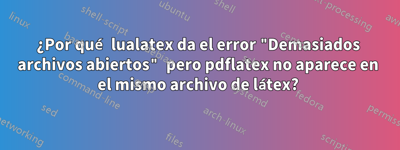 ¿Por qué lualatex da el error "Demasiados archivos abiertos" pero pdflatex no aparece en el mismo archivo de látex?