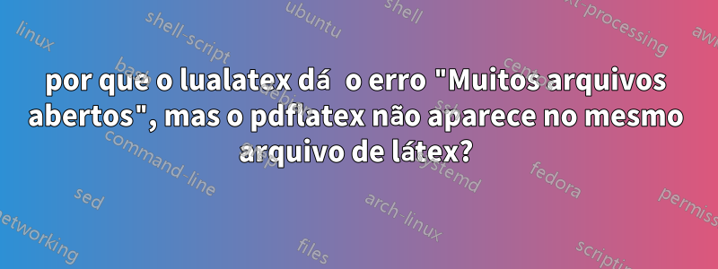 por que o lualatex dá o erro "Muitos arquivos abertos", mas o pdflatex não aparece no mesmo arquivo de látex?