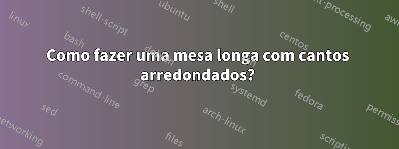 Como fazer uma mesa longa com cantos arredondados?