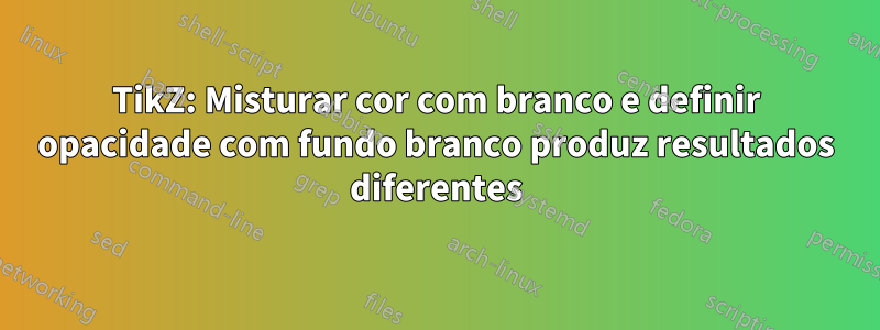 TikZ: Misturar cor com branco e definir opacidade com fundo branco produz resultados diferentes