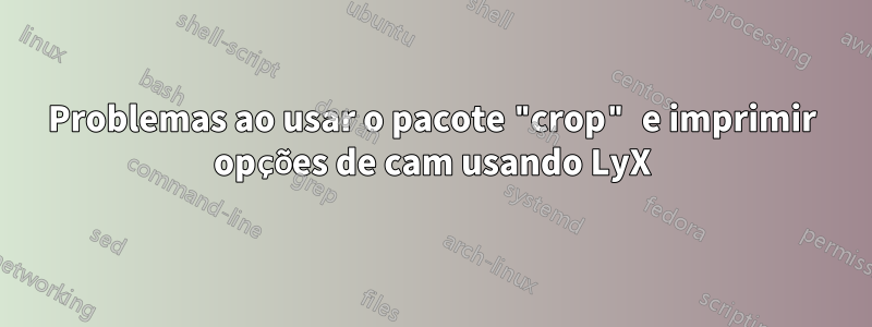 Problemas ao usar o pacote "crop" e imprimir opções de cam usando LyX