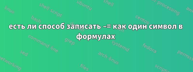 есть ли способ записать −= как один символ в формулах