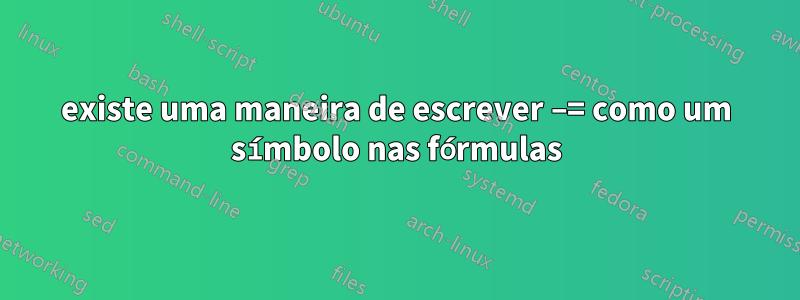 existe uma maneira de escrever −= como um símbolo nas fórmulas