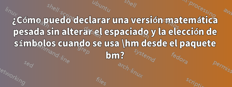 ¿Cómo puedo declarar una versión matemática pesada sin alterar el espaciado y la elección de símbolos cuando se usa \hm desde el paquete bm?