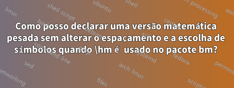 Como posso declarar uma versão matemática pesada sem alterar o espaçamento e a escolha de símbolos quando \hm é usado no pacote bm?