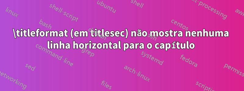 \titleformat (em titlesec) não mostra nenhuma linha horizontal para o capítulo