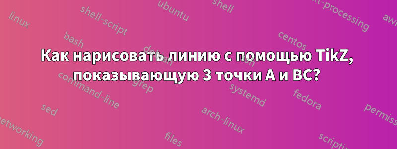 Как нарисовать линию с помощью TikZ, показывающую 3 точки A и BC?