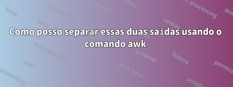 Como posso separar essas duas saídas usando o comando awk