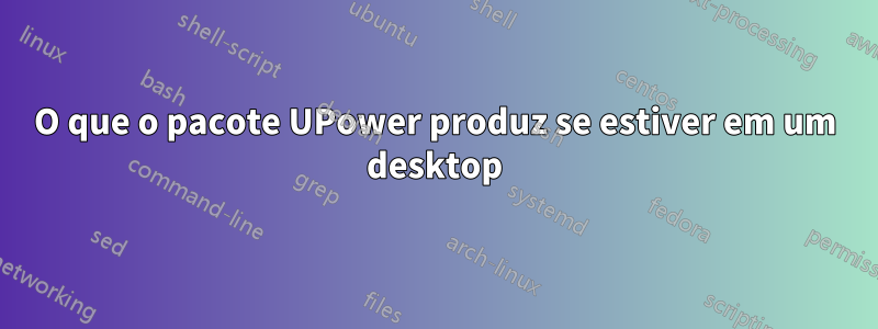 O que o pacote UPower produz se estiver em um desktop