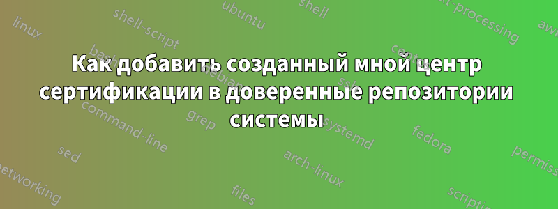 Как добавить созданный мной центр сертификации в доверенные репозитории системы