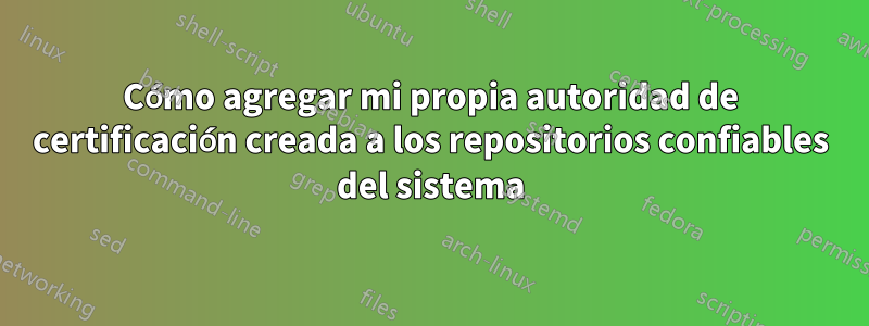 Cómo agregar mi propia autoridad de certificación creada a los repositorios confiables del sistema