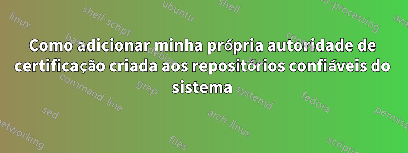 Como adicionar minha própria autoridade de certificação criada aos repositórios confiáveis ​​do sistema