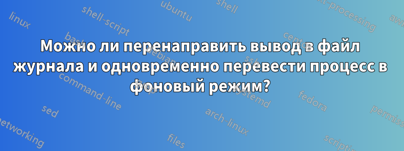 Можно ли перенаправить вывод в файл журнала и одновременно перевести процесс в фоновый режим?