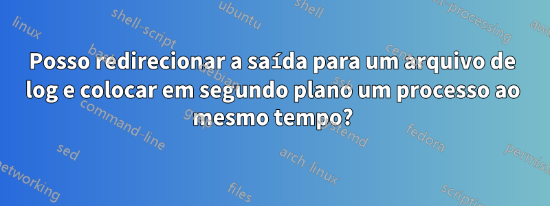 Posso redirecionar a saída para um arquivo de log e colocar em segundo plano um processo ao mesmo tempo?