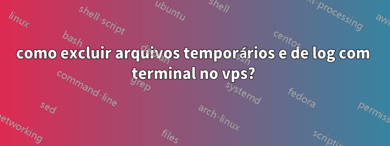 como excluir arquivos temporários e de log com terminal no vps?