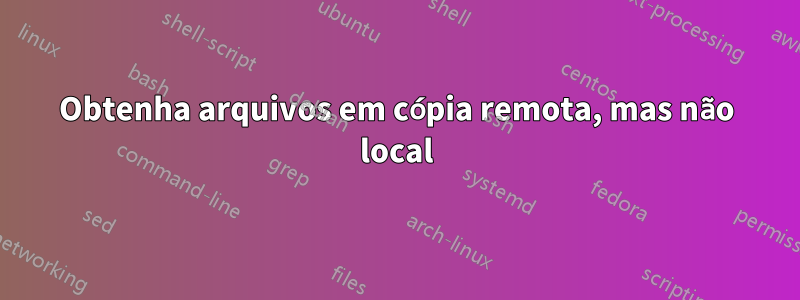 Obtenha arquivos em cópia remota, mas não local