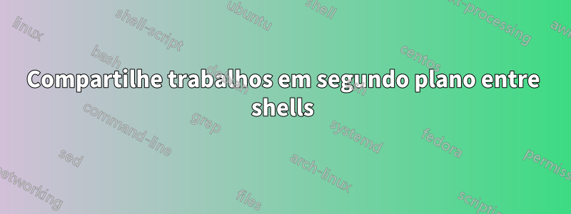 Compartilhe trabalhos em segundo plano entre shells