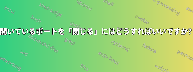 開いているポートを「閉じる」にはどうすればいいですか?