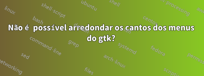 Não é possível arredondar os cantos dos menus do gtk?