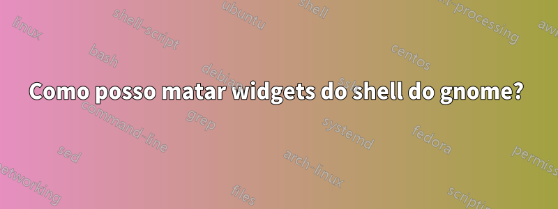 Como posso matar widgets do shell do gnome?