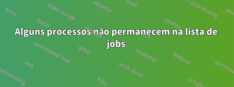 Alguns processos não permanecem na lista de jobs