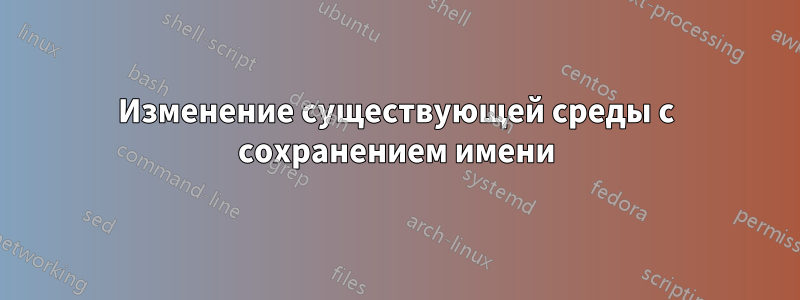 Изменение существующей среды с сохранением имени
