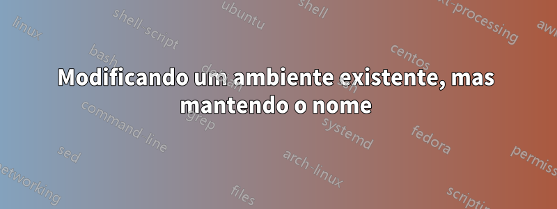 Modificando um ambiente existente, mas mantendo o nome