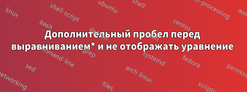 Дополнительный пробел перед выравниванием* и не отображать уравнение