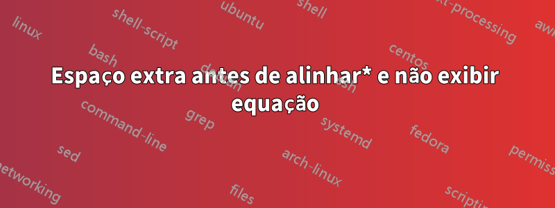Espaço extra antes de alinhar* e não exibir equação