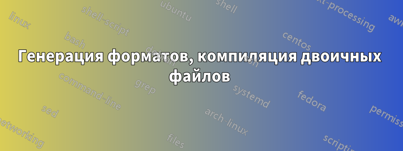 Генерация форматов, компиляция двоичных файлов