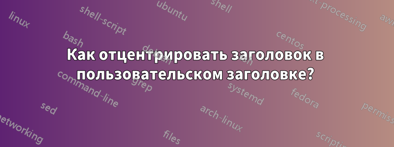 Как отцентрировать заголовок в пользовательском заголовке?