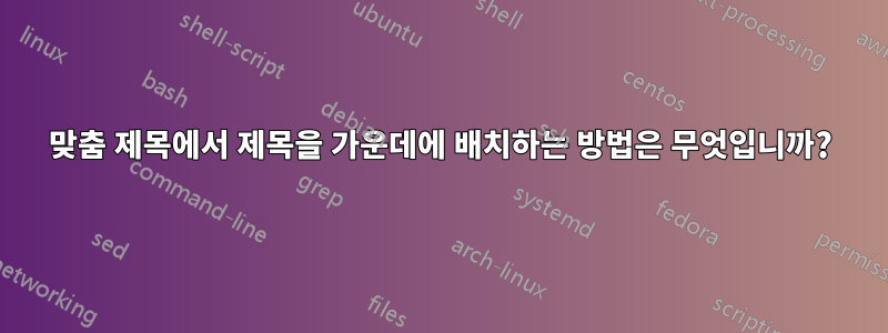 맞춤 제목에서 제목을 가운데에 배치하는 방법은 무엇입니까?
