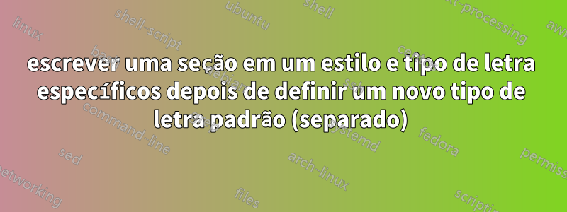 escrever uma seção em um estilo e tipo de letra específicos depois de definir um novo tipo de letra padrão (separado)