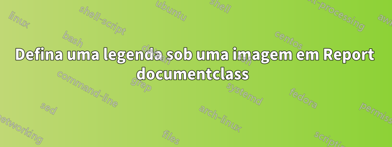 Defina uma legenda sob uma imagem em Report documentclass 