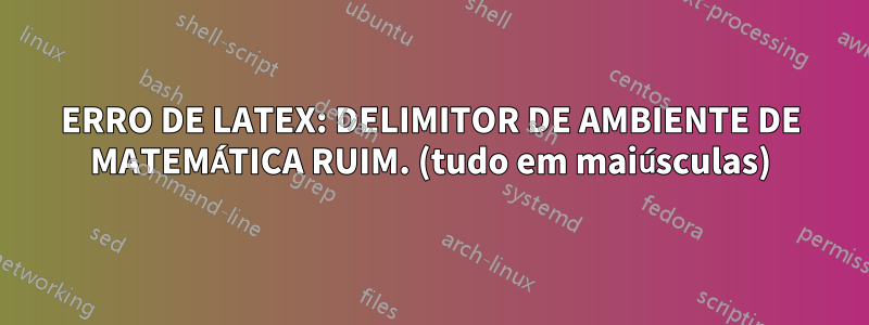 ERRO DE LATEX: DELIMITOR DE AMBIENTE DE MATEMÁTICA RUIM. (tudo em maiúsculas)