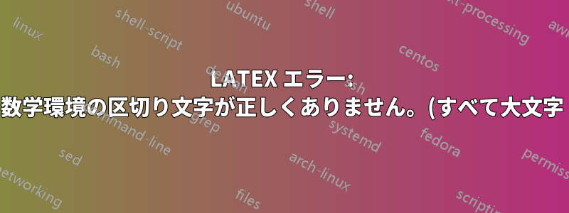 LATEX エラー: 数学環境の区切り文字が正しくありません。(すべて大文字)