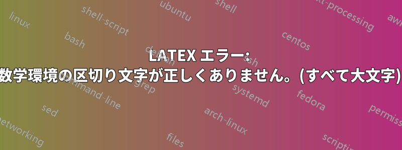 LATEX エラー: 数学環境の区切り文字が正しくありません。(すべて大文字)