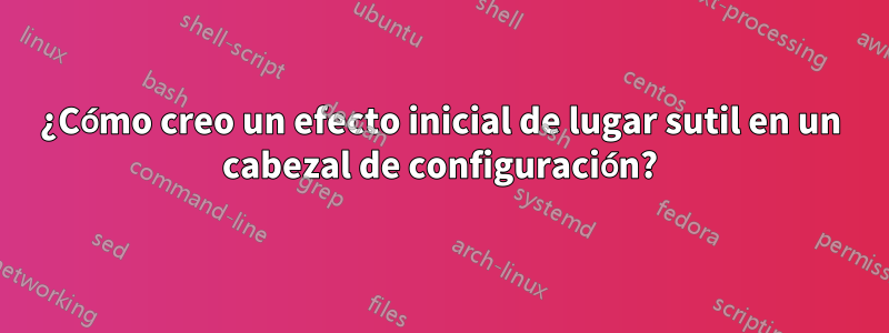 ¿Cómo creo un efecto inicial de lugar sutil en un cabezal de configuración?