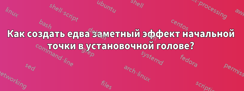 Как создать едва заметный эффект начальной точки в установочной голове?
