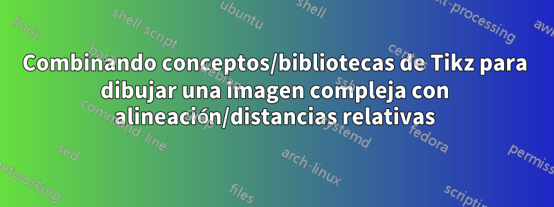 Combinando conceptos/bibliotecas de Tikz para dibujar una imagen compleja con alineación/distancias relativas