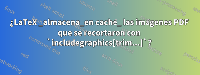 ¿LaTeX _almacena_en caché_ las imágenes PDF que se recortaron con `includegraphics[trim...]`?