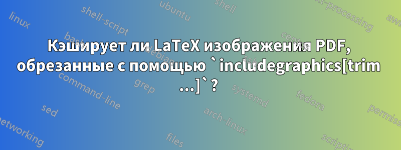 Кэширует ли LaTeX изображения PDF, обрезанные с помощью `includegraphics[trim ...]`?