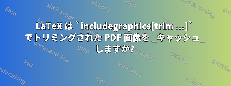 LaTeX は `includegraphics[trim ...]` でトリミングされた PDF 画像を _キャッシュ_ しますか?