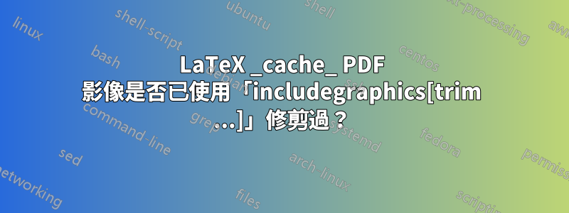 LaTeX _cache_ PDF 影像是否已使用「includegraphics[trim ...]」修剪過？