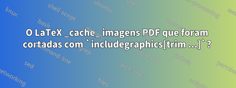 O LaTeX _cache_ imagens PDF que foram cortadas com `includegraphics[trim ...]`?