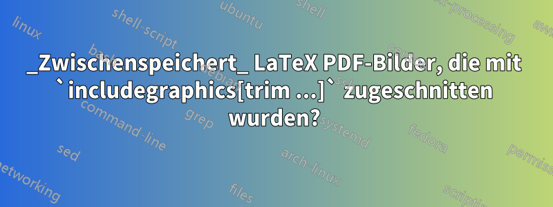 _Zwischenspeichert_ LaTeX PDF-Bilder, die mit `includegraphics[trim ...]` zugeschnitten wurden?