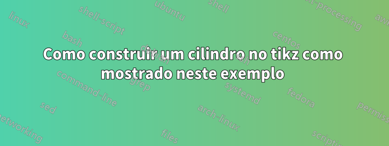 Como construir um cilindro no tikz como mostrado neste exemplo