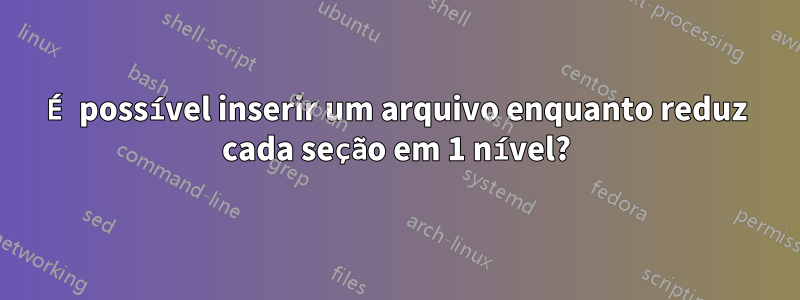 É possível inserir um arquivo enquanto reduz cada seção em 1 nível?