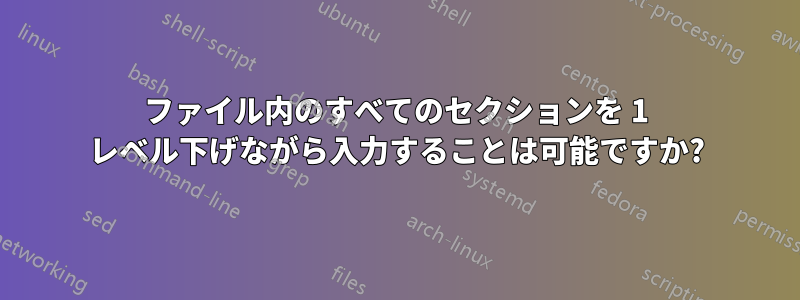 ファイル内のすべてのセクションを 1 レベル下げながら入力することは可能ですか?