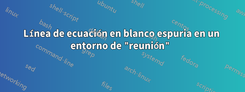 Línea de ecuación en blanco espuria en un entorno de "reunión"